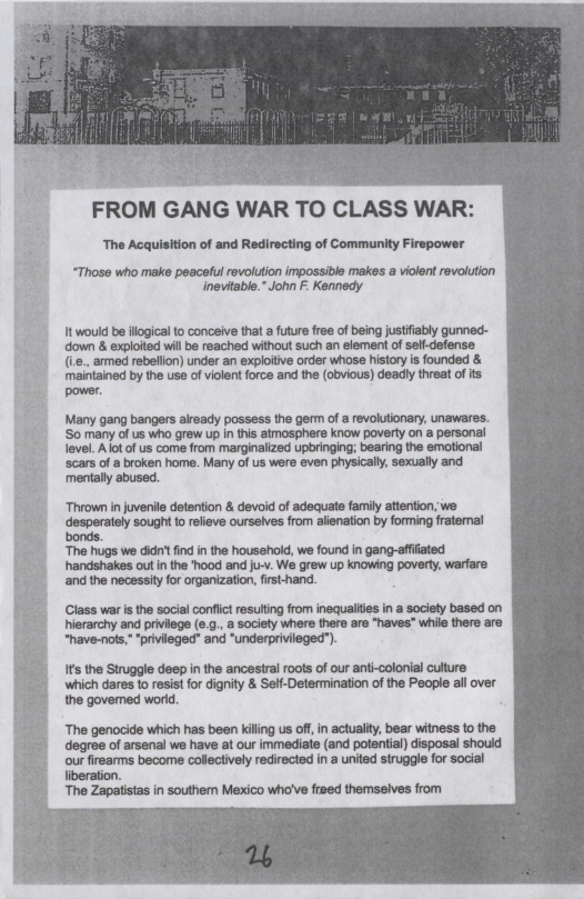 The Acquisition of and Redirecting of Community Firepower  “Those who make peaceful revolution impossible makes a violent revolution inevitable.” John F. Kennedy  It would be flogical to conceive that a uture free of being justiably gunned- down & exploited wil be reached without such an element of self-defense (1., armed rebellion) under an exploitive order whose history is founded & maintained by the use of violent force and the (obvious) deadly threat of ts power.  Many gang bangers already possess the germ of a evolutionary, unawares. S0 many o us Who grew Up i tis aimosphere know poverly on a personal level. A lot of us come from marginalized upbringing; bearing the emotional cars ofa broken home. Many of us were even physical, sexually and mentally abused.  “Thrown in juvenile detention & devoid of adequate family attention, we desperately sought o relieve ourselves from alienation by forming fratemnal bonds.  “The hugs we didr fnd in the housshold, we found in gang-affated handshakes out in the "hood and Ju-v. We grew up knowing poverty, warfare ‘and the necessity for organization, first-hand.  Class war is the social confict resuting from inequaliies n a society based on hierarchy and priviege society where there are "haves” while there are  “have-nots," ‘privileged” and “underprivileged").  s the Struggle deep in the ancestral oots of our ani-colonial culture which dares 1o resistfor dignity & Self-Determination of the People all over  the govemed world.  ‘The genocide which has been kiling us off, in actualty, bear witness to the degree of arsenal we have at our immediate (and potential) disposal should our firearms become collectively redirected in a united struggle for social liberation.  The Zapatistas in southem Mexico who’ve frsed themselves from  
